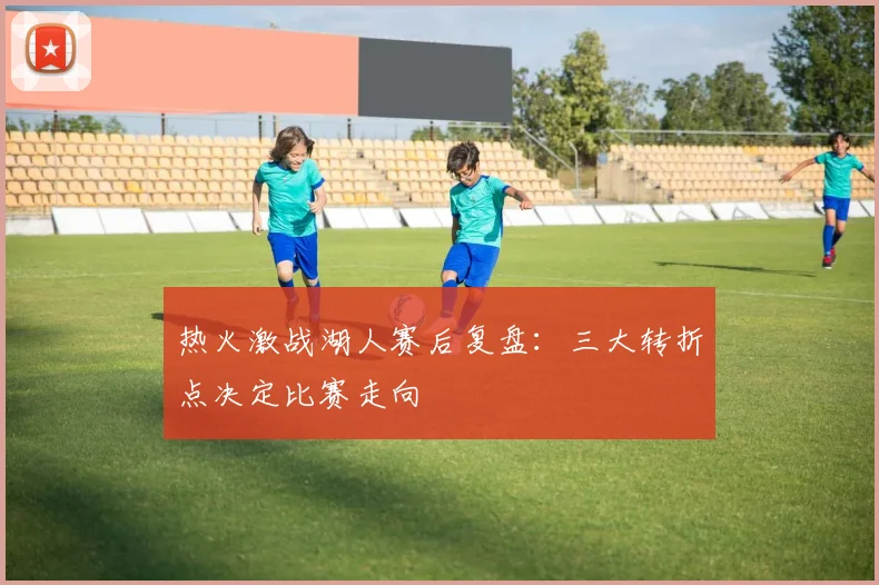 热火激战湖人赛后复盘：三大转折点决定比赛走向