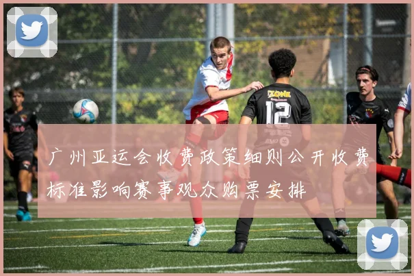 广州亚运会收费政策细则公开收费标准影响赛事观众购票安排