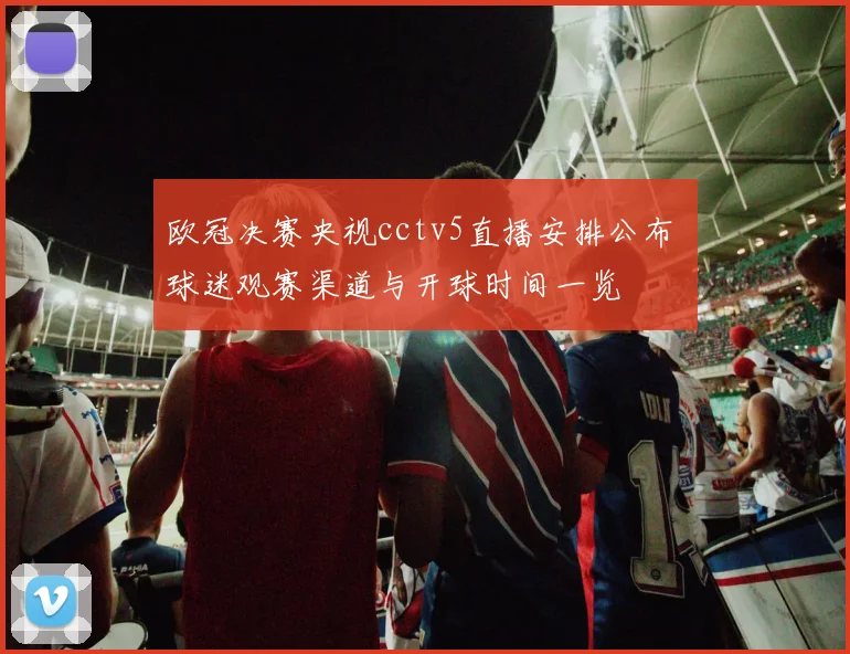 欧冠决赛央视cctv5直播安排公布 球迷观赛渠道与开球时间一览