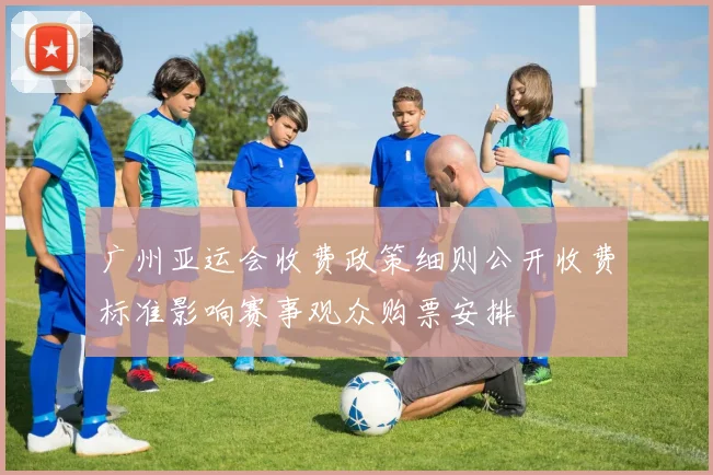 广州亚运会收费政策细则公开收费标准影响赛事观众购票安排