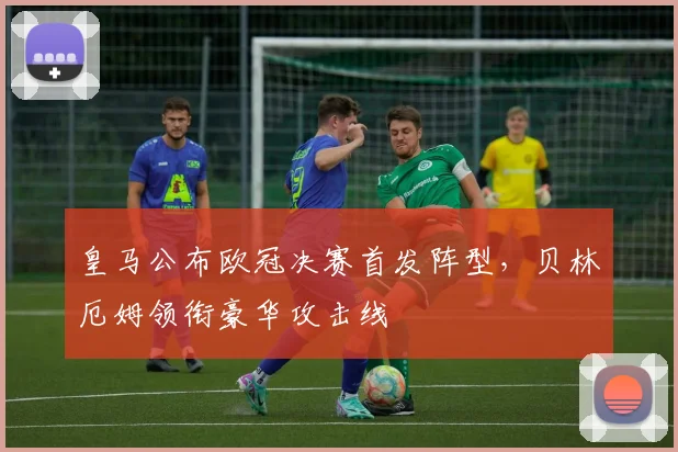 皇马公布欧冠决赛首发阵型，贝林厄姆领衔豪华攻击线